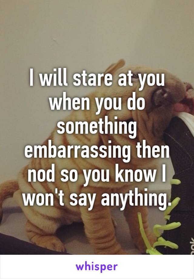 I will stare at you when you do something embarrassing then nod so you know I won't say anything.