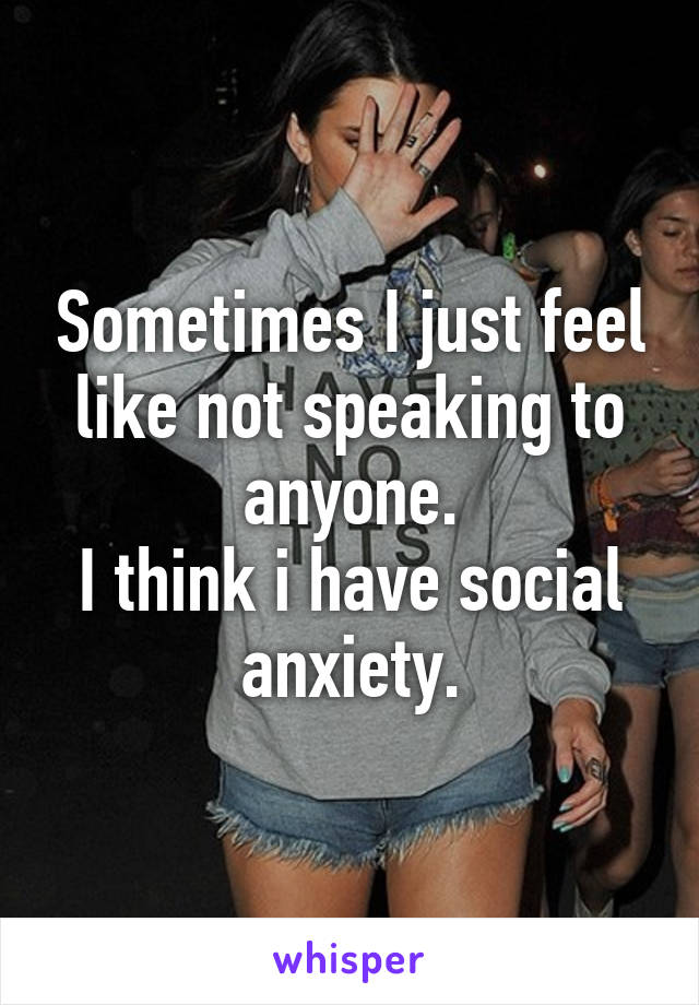 Sometimes I just feel like not speaking to anyone.
I think i have social anxiety.