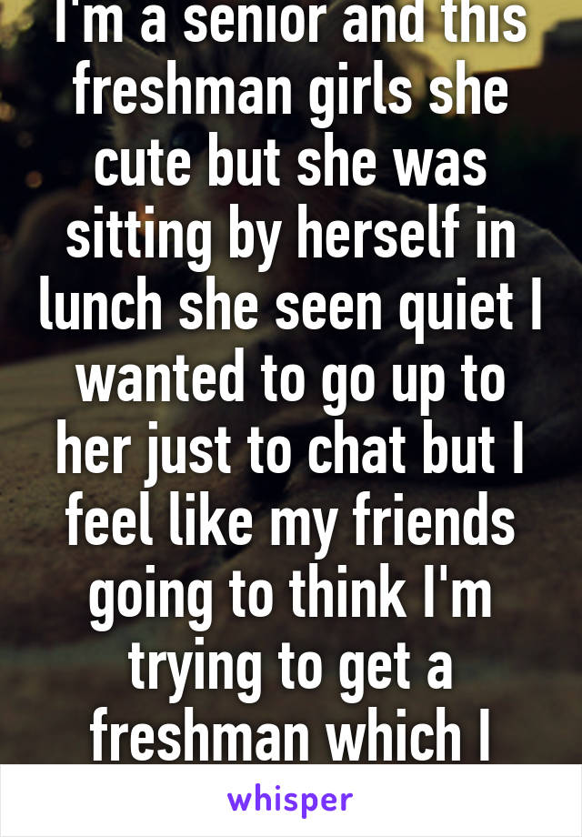 I'm a senior and this freshman girls she cute but she was sitting by herself in lunch she seen quiet I wanted to go up to her just to chat but I feel like my friends going to think I'm trying to get a freshman which I would not 