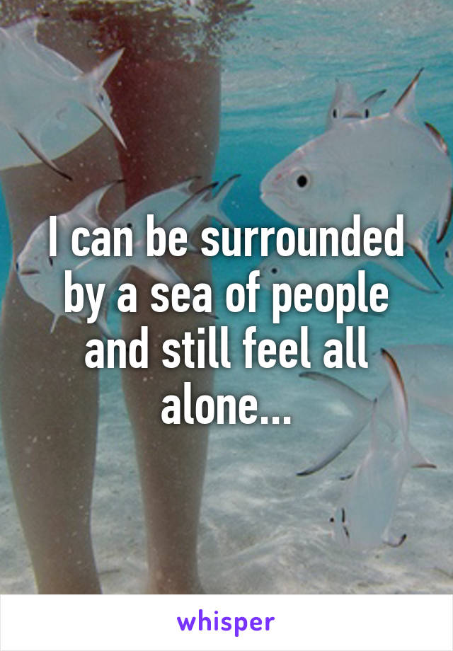 I can be surrounded by a sea of people and still feel all alone...