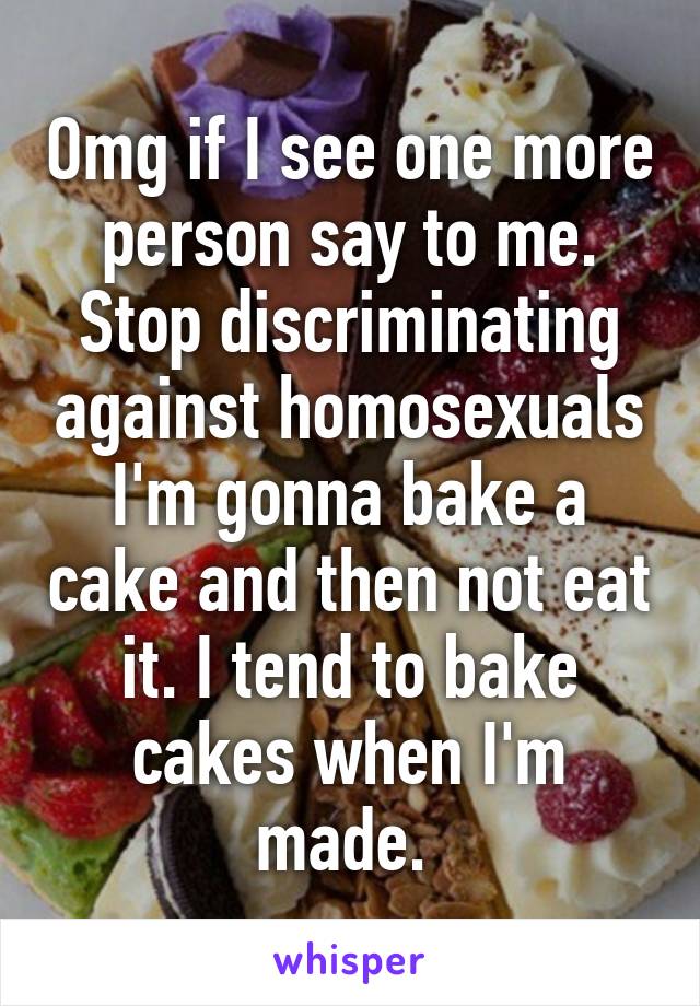 Omg if I see one more person say to me. Stop discriminating against homosexuals I'm gonna bake a cake and then not eat it. I tend to bake cakes when I'm made. 