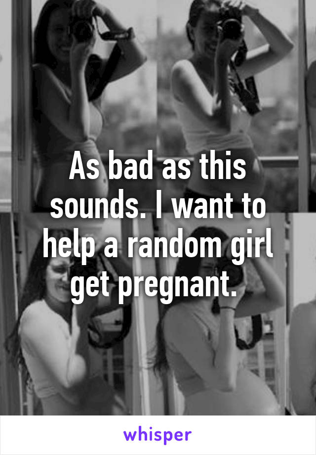 As bad as this sounds. I want to help a random girl get pregnant. 