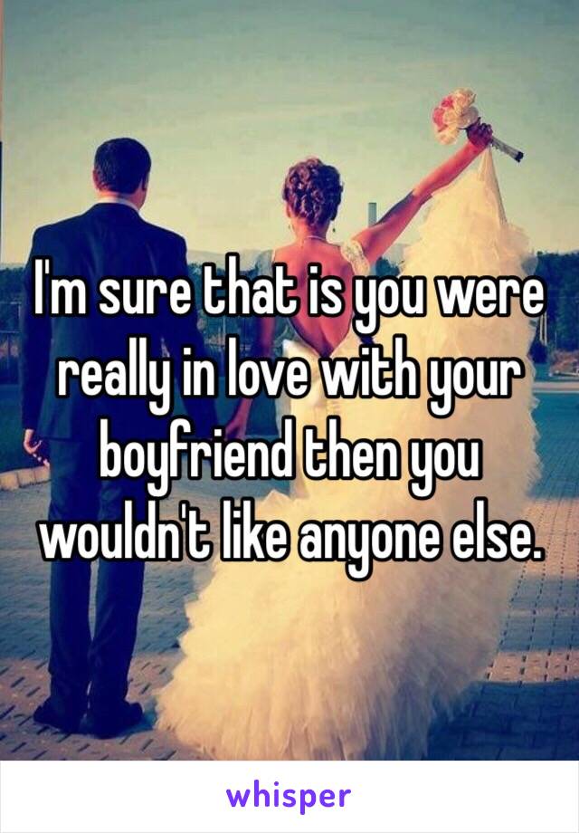 I'm sure that is you were really in love with your boyfriend then you wouldn't like anyone else.