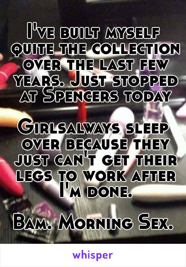 I've built myself quite the collection over the last few years. Just stopped at Spencers today

Girlsalways sleep over because they just can't get their legs to work after I'm done.

Bam. Morning Sex.