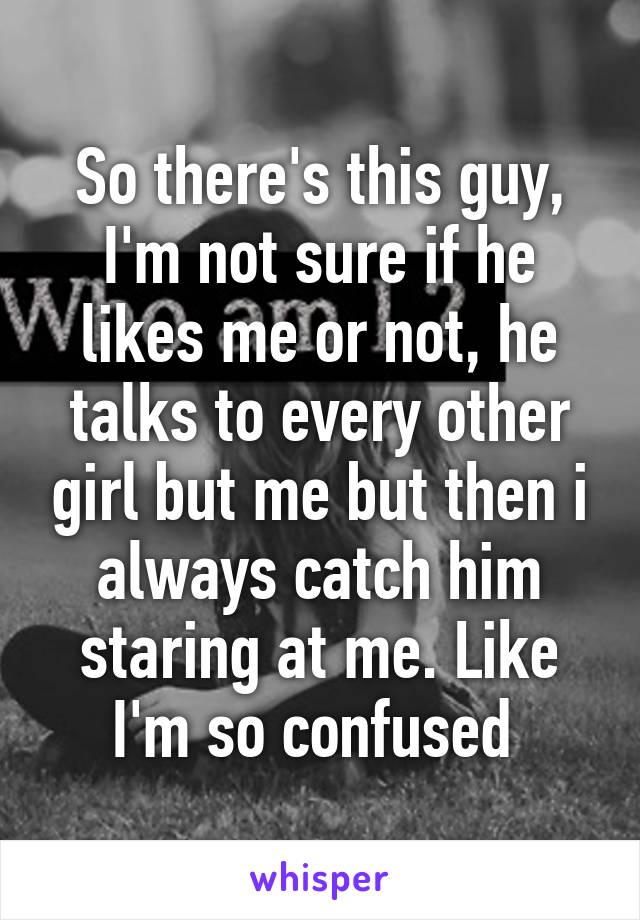 So there's this guy, I'm not sure if he likes me or not, he talks to every other girl but me but then i always catch him staring at me. Like I'm so confused 