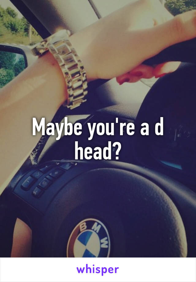 Maybe you're a d head?