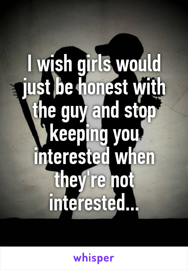 I wish girls would just be honest with the guy and stop keeping you interested when they're not interested...