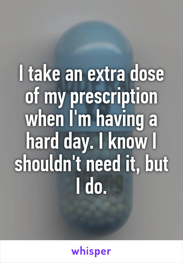 I take an extra dose of my prescription when I'm having a hard day. I know I shouldn't need it, but I do.