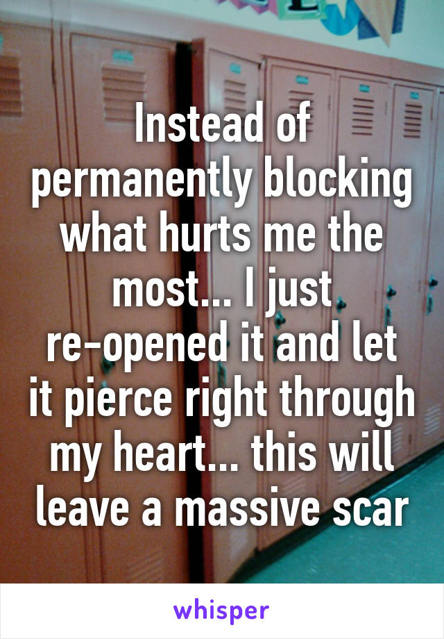 Instead of permanently blocking what hurts me the most... I just re-opened it and let it pierce right through my heart... this will leave a massive scar