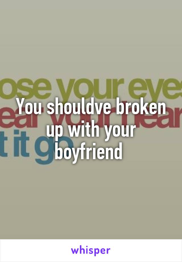 You shouldve broken up with your boyfriend 