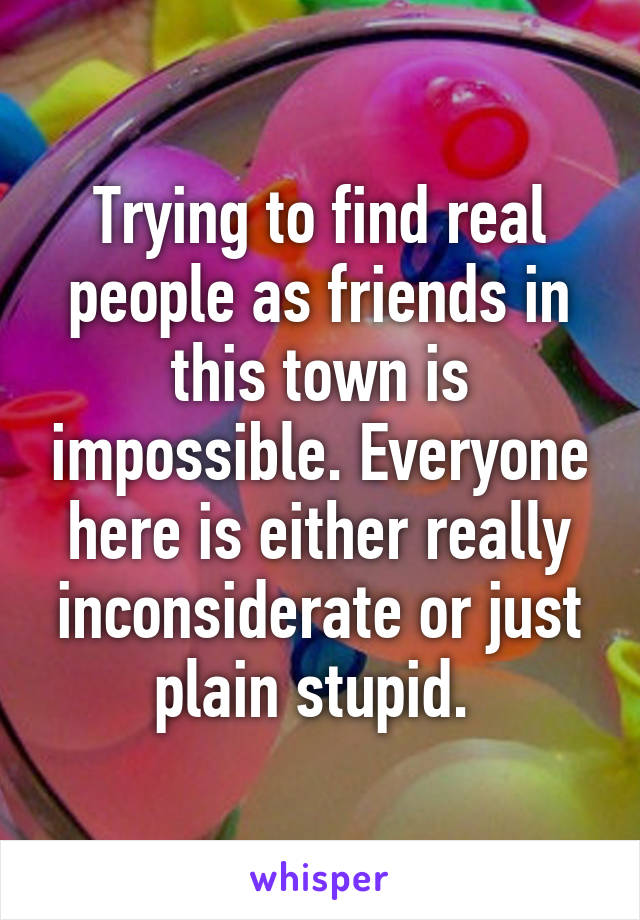 Trying to find real people as friends in this town is impossible. Everyone here is either really inconsiderate or just plain stupid. 