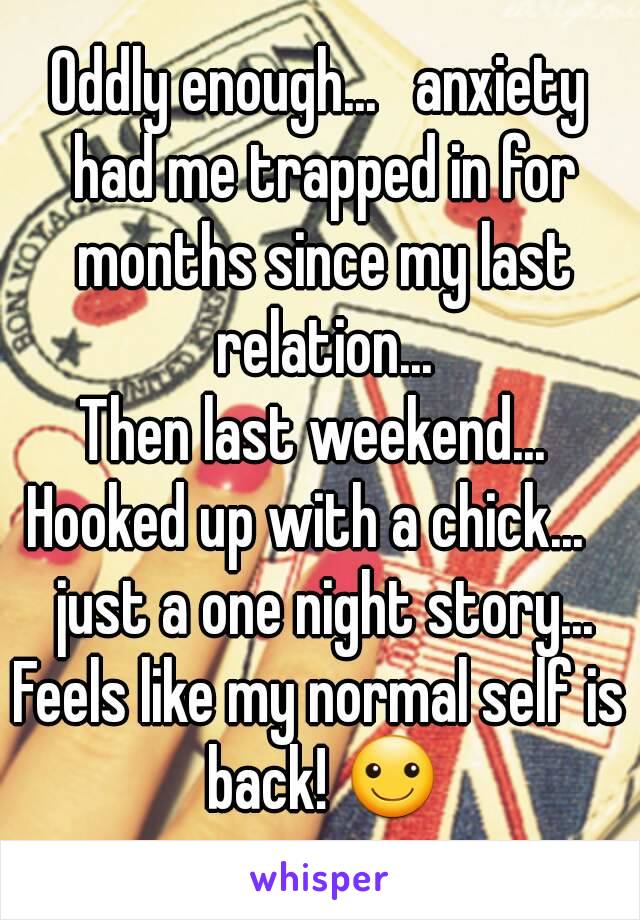 Oddly enough...   anxiety had me trapped in for months since my last relation...
Then last weekend...  Hooked up with a chick...    just a one night story...
Feels like my normal self is back! ☺