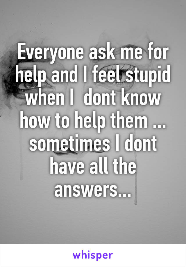 Everyone ask me for help and I feel stupid when I  dont know how to help them ... sometimes I dont have all the answers...
