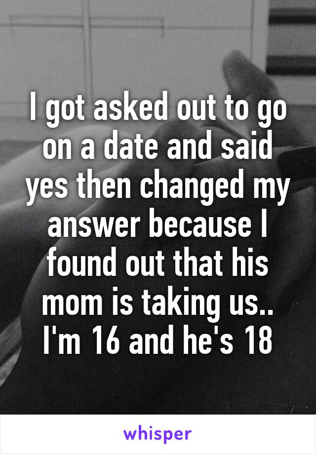 I got asked out to go on a date and said yes then changed my answer because I found out that his mom is taking us.. I'm 16 and he's 18