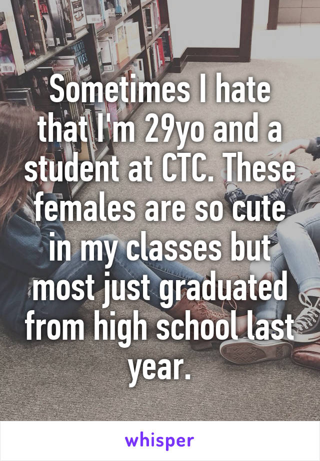 Sometimes I hate that I'm 29yo and a student at CTC. These females are so cute in my classes but most just graduated from high school last year.