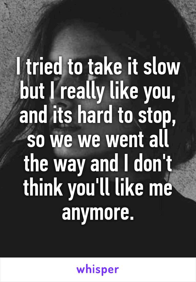 I tried to take it slow but I really like you, and its hard to stop, so we we went all the way and I don't think you'll like me anymore.