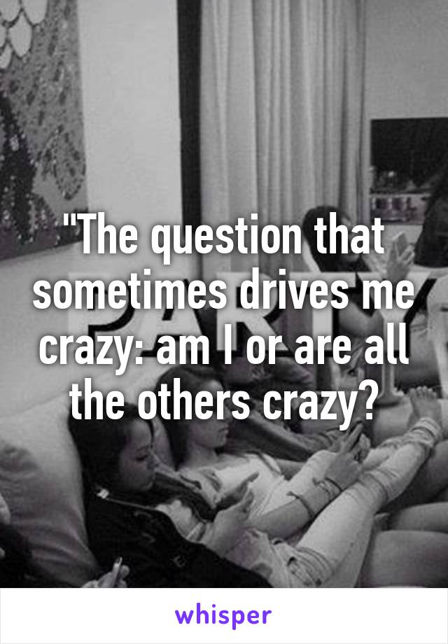 "The question that sometimes drives me crazy: am I or are all the others crazy?