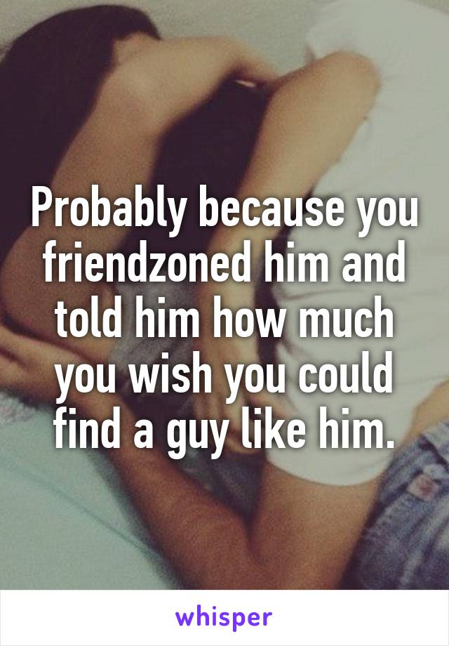 Probably because you friendzoned him and told him how much you wish you could find a guy like him.