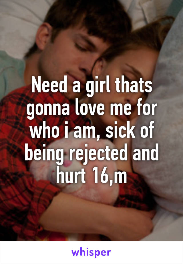 Need a girl thats gonna love me for who i am, sick of being rejected and hurt 16,m