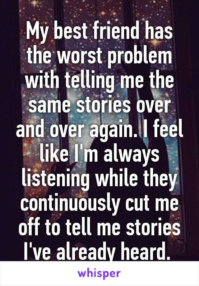 My best friend has the worst problem with telling me the same stories over and over again. I feel like I'm always listening while they continuously cut me off to tell me stories I've already heard. 