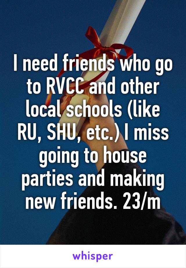 I need friends who go to RVCC and other local schools (like RU, SHU, etc.) I miss going to house parties and making new friends. 23/m