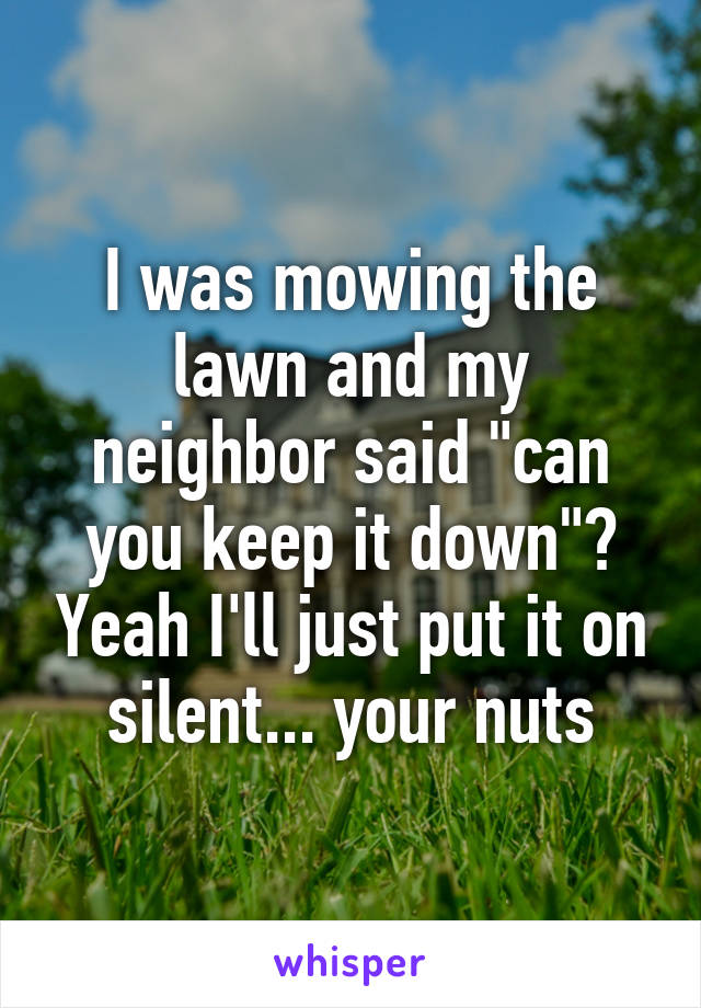 I was mowing the lawn and my neighbor said "can you keep it down"? Yeah I'll just put it on silent... your nuts