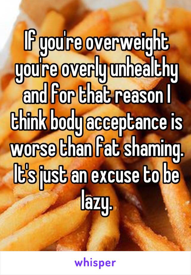 If you're overweight you're overly unhealthy and for that reason I think body acceptance is worse than fat shaming. It's just an excuse to be lazy.