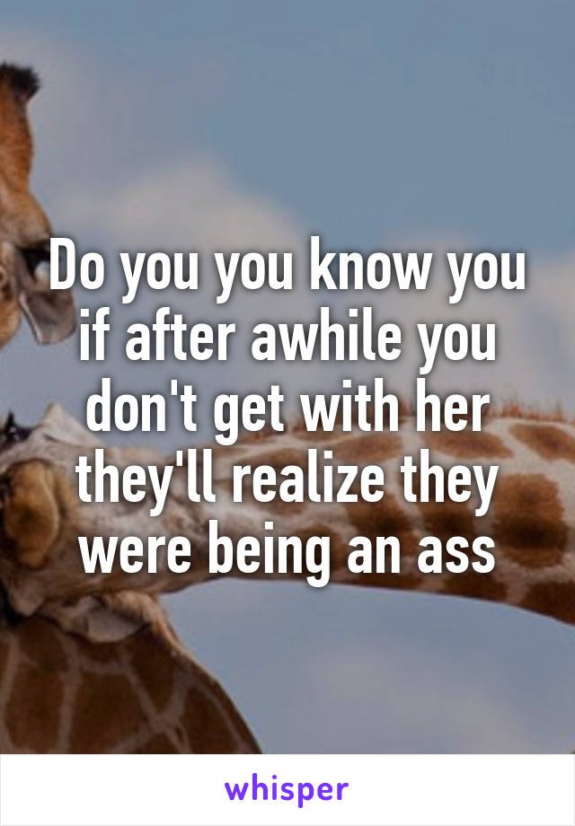 Do you you know you if after awhile you don't get with her they'll realize they were being an ass