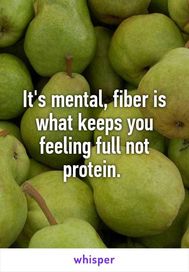 It's mental, fiber is what keeps you feeling full not protein. 