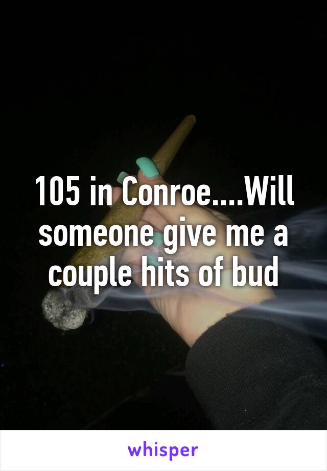 105 in Conroe....Will someone give me a couple hits of bud