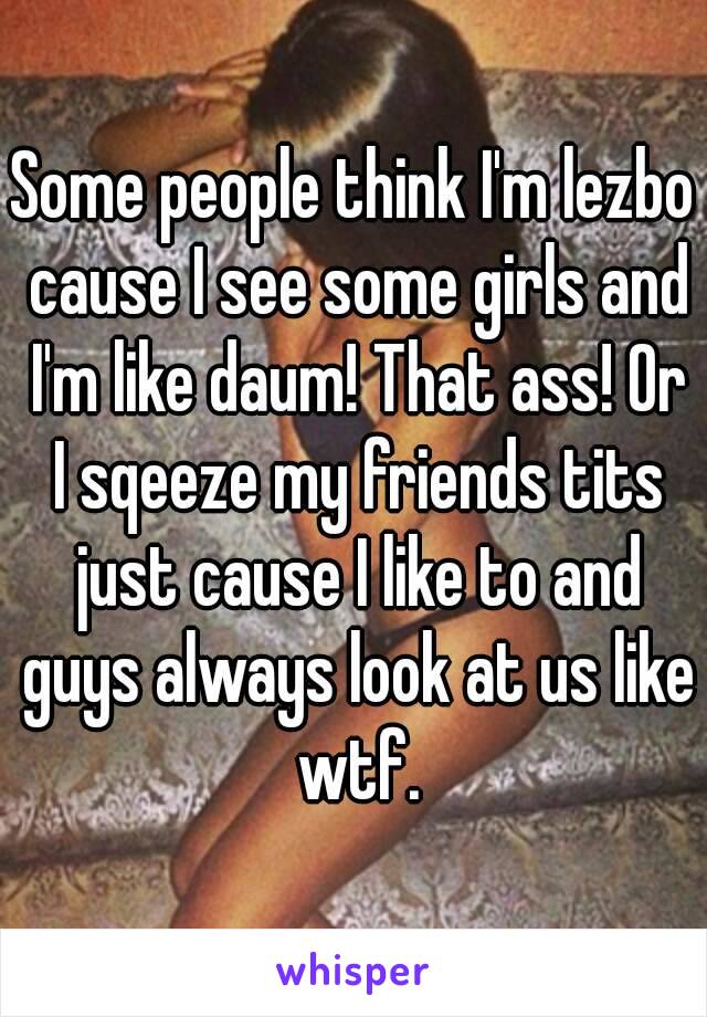 Some people think I'm lezbo cause I see some girls and I'm like daum! That ass! Or I sqeeze my friends tits just cause I like to and guys always look at us like wtf.