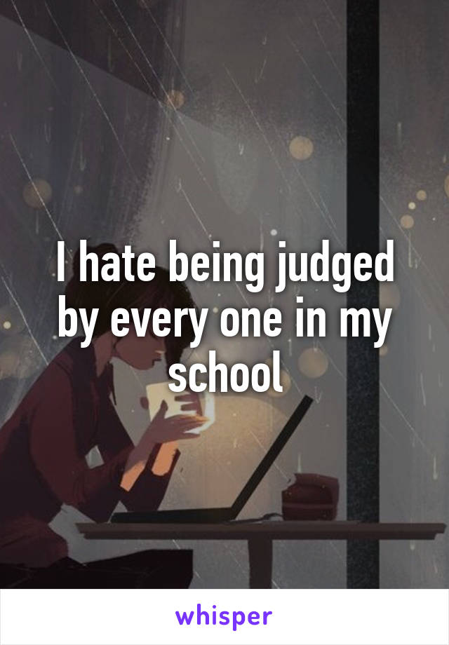 I hate being judged by every one in my school