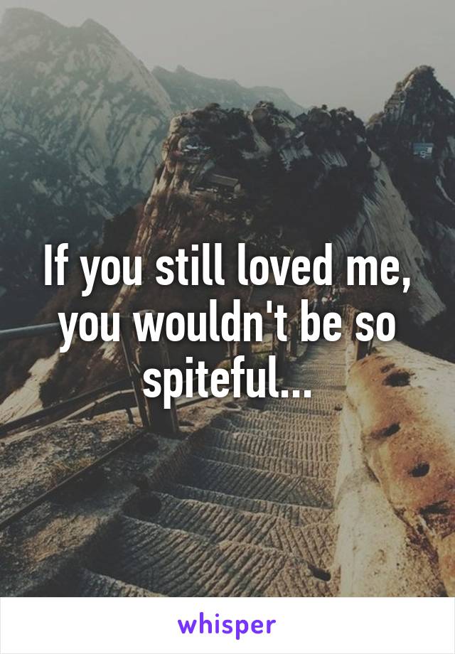 If you still loved me, you wouldn't be so spiteful...