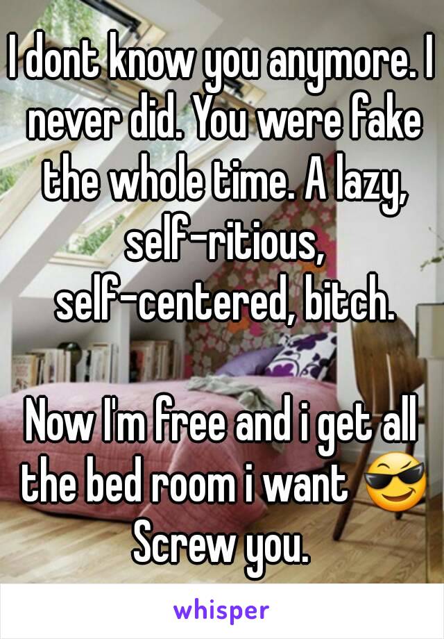 I dont know you anymore. I never did. You were fake the whole time. A lazy, self-ritious, self-centered, bitch.

Now I'm free and i get all the bed room i want 😎
Screw you.