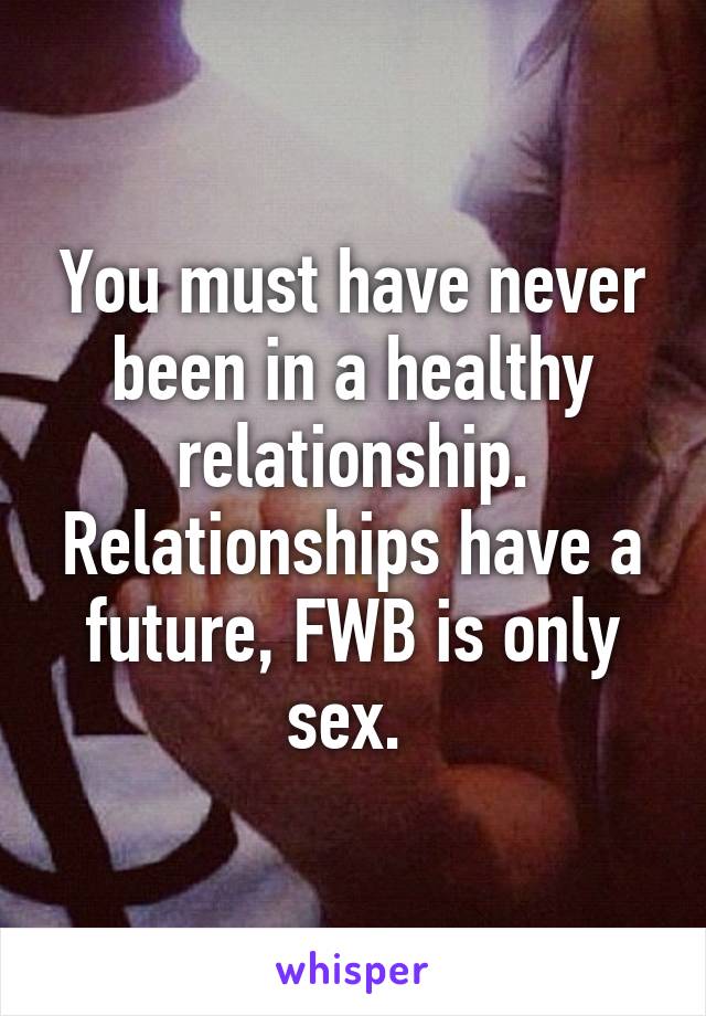 You must have never been in a healthy relationship. Relationships have a future, FWB is only sex. 