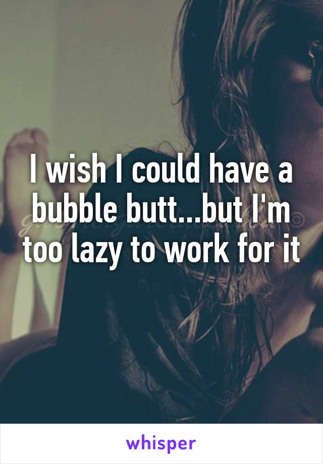 I wish I could have a bubble butt...but I'm too lazy to work for it 