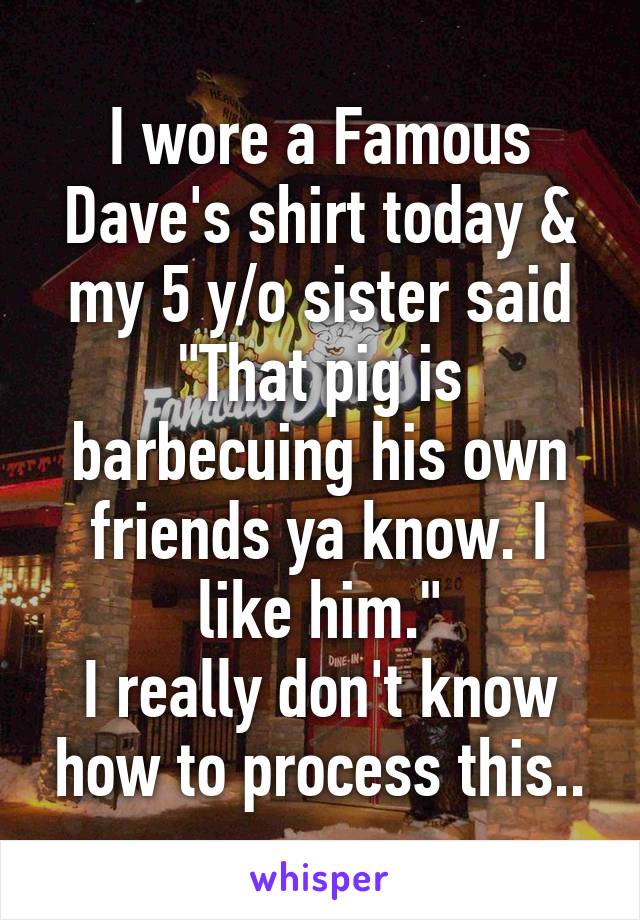 I wore a Famous Dave's shirt today & my 5 y/o sister said "That pig is barbecuing his own friends ya know. I like him."
I really don't know how to process this..