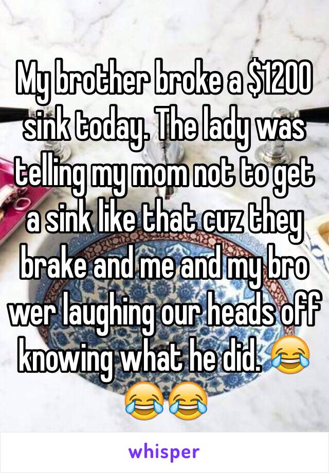 My brother broke a $1200 sink today. The lady was telling my mom not to get a sink like that cuz they brake and me and my bro wer laughing our heads off knowing what he did. 😂😂😂 