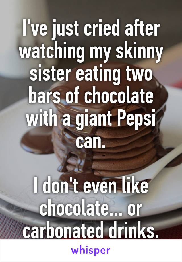 I've just cried after watching my skinny sister eating two bars of chocolate with a giant Pepsi can.

I don't even like chocolate... or carbonated drinks.