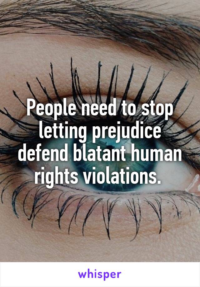 People need to stop letting prejudice defend blatant human rights violations. 