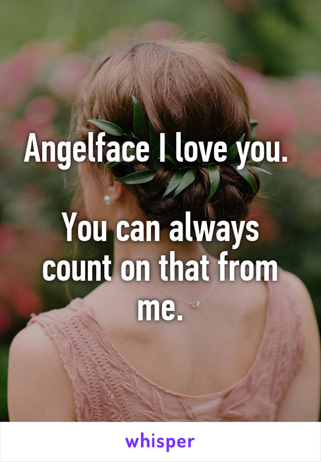 Angelface I love you.   
You can always count on that from me.