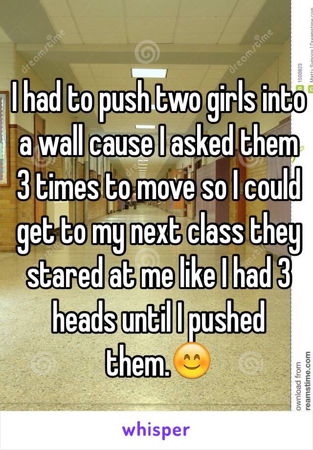 I had to push two girls into a wall cause I asked them 3 times to move so I could get to my next class they stared at me like I had 3 heads until I pushed them.😊