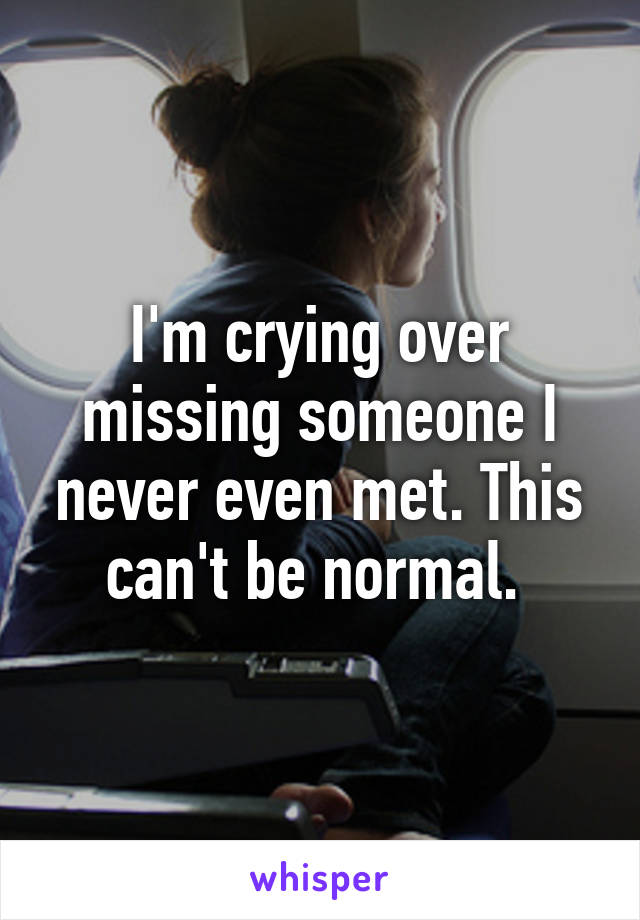 I'm crying over missing someone I never even met. This can't be normal. 