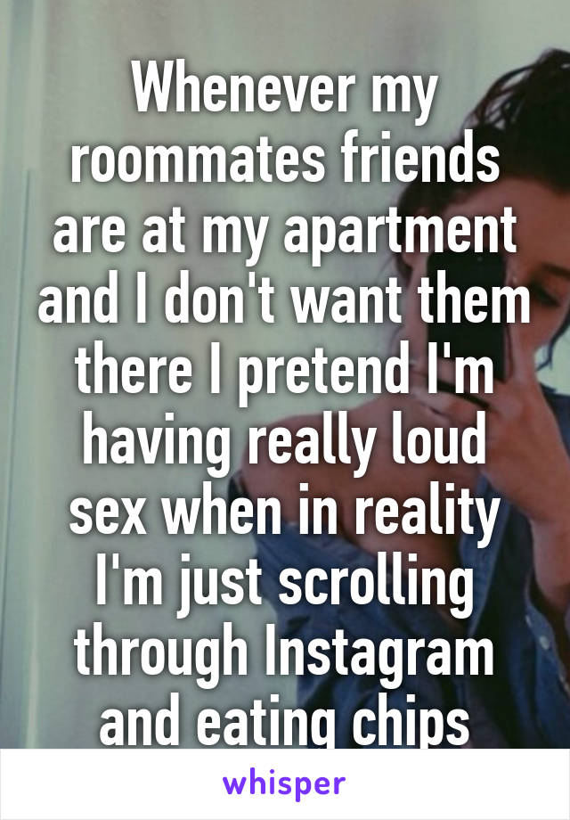 Whenever my roommates friends are at my apartment and I don't want them there I pretend I'm having really loud sex when in reality I'm just scrolling through Instagram and eating chips