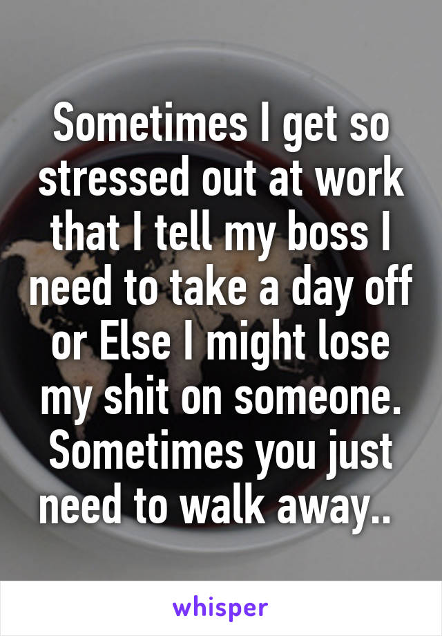 Sometimes I get so stressed out at work that I tell my boss I need to take a day off or Else I might lose my shit on someone. Sometimes you just need to walk away.. 