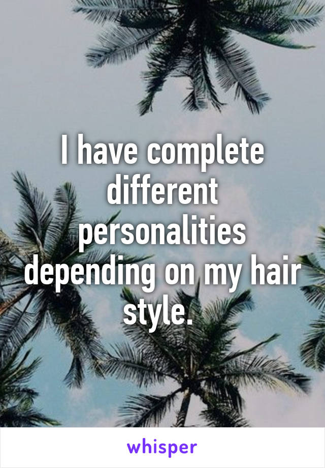 I have complete different personalities depending on my hair style. 