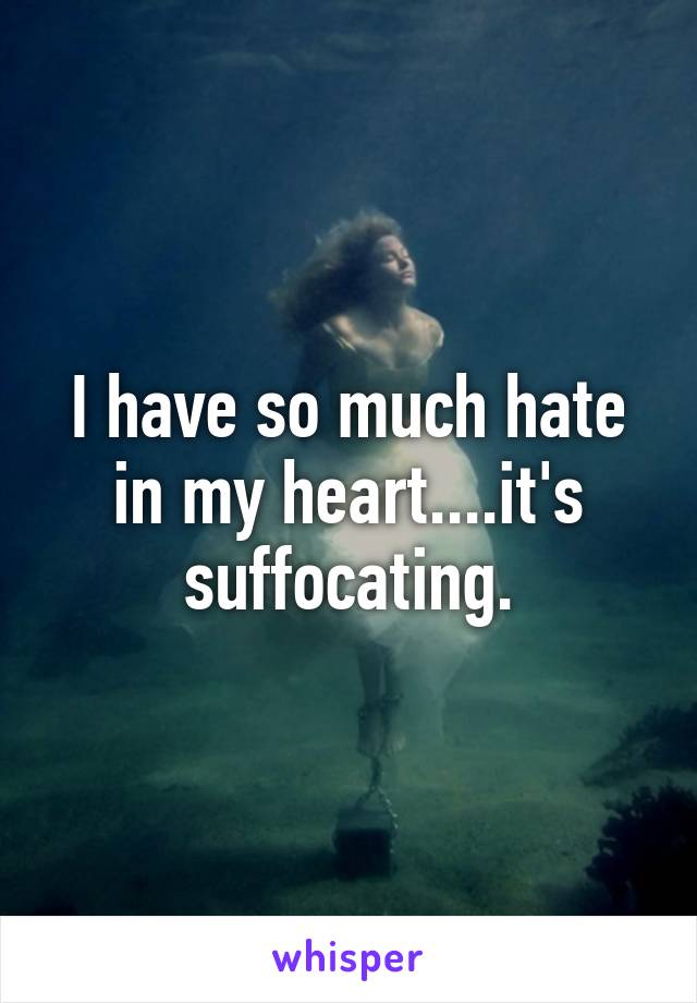 I have so much hate in my heart....it's suffocating.