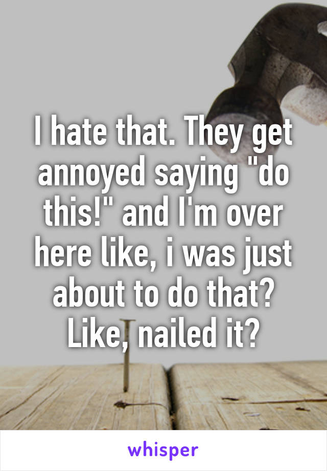 I hate that. They get annoyed saying "do this!" and I'm over here like, i was just about to do that? Like, nailed it?