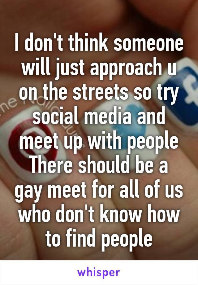 I don't think someone will just approach u on the streets so try social media and meet up with people
There should be a gay meet for all of us who don't know how to find people