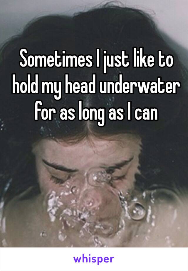 Sometimes I just like to hold my head underwater for as long as I can 